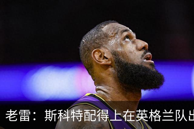 老雷：斯科特配得上在英格兰队出场；伯恩茅斯在欧联杯表现出色